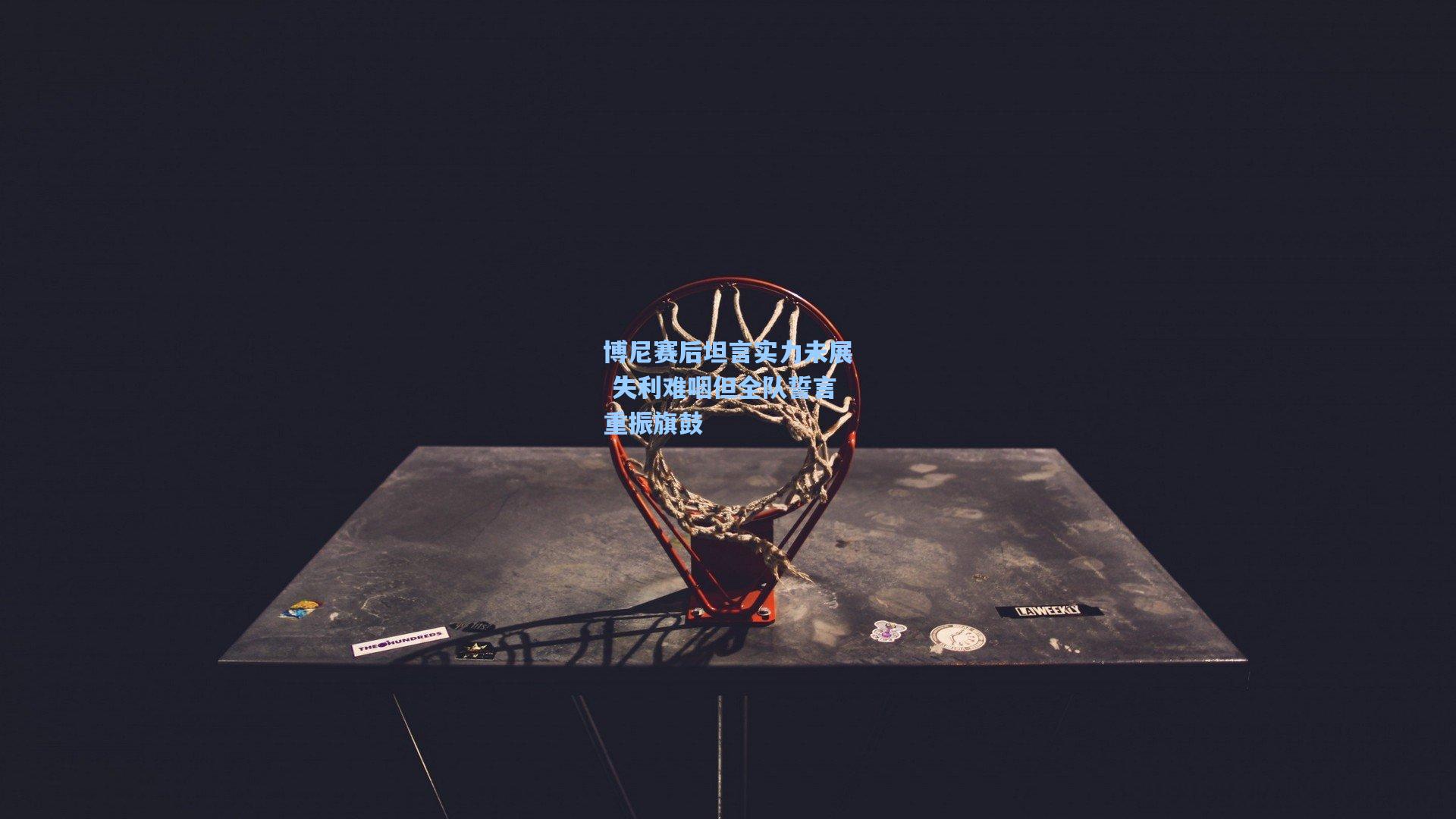 博尼赛后坦言实力未展 失利难咽但全队誓言重振旗鼓